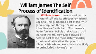 William James The Self
Process of Identification
William James concentrated on the
nature of self and its effect on emotional
aspects. Things become part of the "me"
James disputed through "emotional
identification" with them. The person's
body, feelings, beliefs and values are all
parts of the me. However, because of
what is part of the me is determined by
emotion identification, the parents,
siblings, friends and even lovers are likely
to be included into one's me.
 