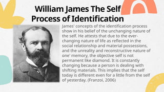William James The Self
Process of Identification
James' concepts of the identification process
show in his belief of the unchanging nature of
the self. He attests that due to the ever-
changing nature of life as reflected in the
social relationship and material possessions,
and the unreality and reconstructive nature of
one' memory, the objective self is not
permanent like diamond. It is constantly
changing because a person is dealing with
shifting materials. This implies that the self
today is different even for a little from the self
of yesterday. (Franzoi, 2006)
 