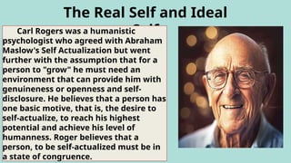 The Real Self and Ideal
Self
Carl Rogers was a humanistic
psychologist who agreed with Abraham
Maslow's Self Actualization but went
further with the assumption that for a
person to "grow" he must need an
environment that can provide him with
genuineness or openness and self-
disclosure. He believes that a person has
one basic motive, that is, the desire to
self-actualize, to reach his highest
potential and achieve his level of
humanness. Roger believes that a
person, to be self-actualized must be in
a state of congruence.
 