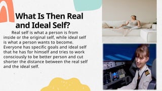 What Is Then Real
and Ideal Self?
Real self is what a person is from
inside or the original self, while ideal self
is what a person wants to become.
Everyone has specific goals and ideal self
that he has for himself and tries to work
consciously to be better person and cut
shorter the distance between the real self
and the ideal self.
 