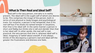 WhatIsThenRealandIdealSelf?
Real self is the very person, one who is in reality
present. The ideal self is the ought self of which one desires
to be. This comprises the image of the person, both in
terms of one physical or body images and psychological
traits. For instance, a person is hot tempered, that is his
real self but if he shows his tamed temper in situations,
then that is his ideal self. In the same manner a person is
short and flabby but thinks she is tall and slender then that
is her ideal self. In other words, the real self is real,
practical, the very person that one is, whereas ideal self is
ideal, imaginary or belief about oneself. If one always
thinks of the discrepancy a person's real and ideal self the
greater the frustrations and distress one feels.
 