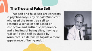 The True and False Self
True self and false self are concepts
in psychoanalysis by Donald Winnicott
who used the term true self to
describe a sense of self based on
instinctive and authentic experience
and a feeling of being alive, having a
real self. False self as stated by
Winnicott is a defensive façade a mere
appearance of being real.
 