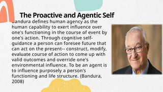 The Proactive and Agentic Self
Bandura defines human agency as the
human capability to exert influence over
one's functioning in the course of event by
one's action. Through cognitive self-
guidance a person can foresee future that
can act on the present-- construct, modify,
evaluate course of action to come up with
valid outcomes and override one's
environmental influence. To be an agent is
to influence purposely a person's
functioning and life structure. (Bandura,
2008)
 