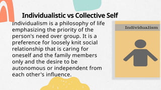 Individualistic vs Collective Self
Individualism is a philosophy of life
emphasizing the priority of the
person's need over group. It is a
preference for loosely knit social
relationship that is caring for
oneself and the family members
only and the desire to be
autonomous or independent from
each other's influence.
 