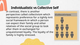 Individualistic vs Collective Self
In contrast, there is another
perspective called collectivism which
represents preference for a tightly knit
social framework-in which a person
can expect their family and other
relatives of the social group to look
after them in exchanged for
unquestioned loyalty. The loyalty of the
family is highly stressed.
 