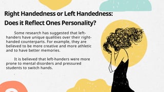 Right Handedness or Left Handedness:
Does it Reflect Ones Personality?
Some research has suggested that left-
handers have unique qualities over their right-
handed counterparts. For example, they are
believed to be more creative and more athletic
and to have better memories.
It is believed that left-handers were more
prone to mental disorders and pressured
students to switch hands.
 