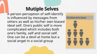 Mutiple Selves
A person perception of self-identify
is influenced by messages from
others as well as his/her own biased
ideal self. One's public self is more
complicated which includes both
one's family, self and social self.
One can be a devil at home but a
social angel in a social group
 
