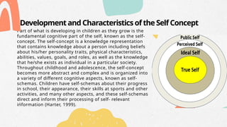 Development and Characteristics of the Self Concept
Part of what is developing in children as they grow is the
fundamental cognitive part of the self, known as the self-
concept. The self-concept is a knowledge representation
that contains knowledge about a person including beliefs
about his/her personality traits, physical characteristics,
abilities, values, goals, and roles, as well as the knowledge
that he/she exists as individual in a particular society.
Throughout childhood and adolescence, the self-concept
becomes more abstract and complex and is organized into
a variety of different cognitive aspects, known as self-
schemas. Children have self-schemas about their progress
in school, their appearance, their skills at sports and other
activities, and many other aspects, and these self-schemas
direct and inform their processing of self- relevant
information (Harter, 1999).
 