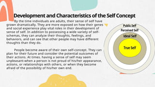 Development and Characteristics of the Self Concept
By the time individuals are adults, their sense of self have
grown dramatically. They are more exposed on how their genes
and social experience play vital roles in their development of
sense of self. In addition to possessing a wide variety of self-
schemas, they can analyze their thoughts, feelings, and
behaviors, and can see that other people may have different
thoughts than they do.
People become aware of their own self-concept. They can
plan for their future and consider the potential outcomes of
their actions. At times. having a sense of self may seem
unpleasant-when a person is not proud of his/her appearance,
actions, or relationships with others, or when they become
afraid of the possibility of his/her own end.
 