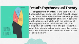 Freud's Psychosexual Theory
1. ID (pleasure-oriented) is the seat of basic
biological drives and needs which Freud believed
to be primarily bound up with sexual energy. The
ID lacks the real perception of reality. It operates
on the pleasure principle, with the objective of
seeking pleasure and avoidance of pain, and
doing what one wants to do. The processes that
come into play are primary processes like hunger,
thirst etc. It is contained in the unconscious part
of one's memory.
 