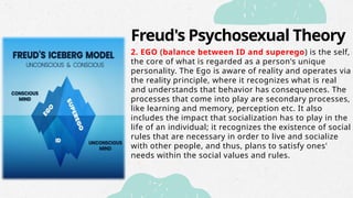 Freud's Psychosexual Theory
2. EGO (balance between ID and superego) is the self,
the core of what is regarded as a person's unique
personality. The Ego is aware of reality and operates via
the reality principle, where it recognizes what is real
and understands that behavior has consequences. The
processes that come into play are secondary processes,
like learning and memory, perception etc. It also
includes the impact that socialization has to play in the
life of an individual; it recognizes the existence of social
rules that are necessary in order to live and socialize
with other people, and thus, plans to satisfy ones'
needs within the social values and rules.
 