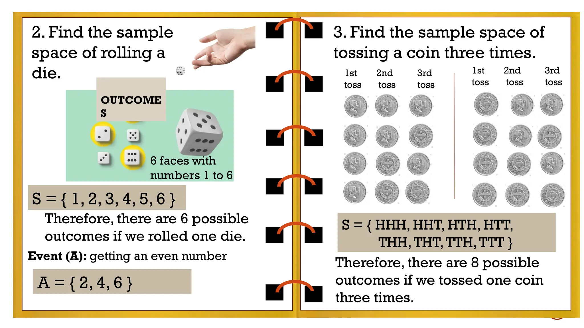 Therefore, there are 6 possible outcomes if we
rolled one die.
Therefore, there are 6 possible outcomes if we
rolled one die.
2. Find the sample
space of rolling a
die.
S = { 1, 2, 3, 4, 5, 6 }
3. Find the sample space of
tossing a coin three times.
6 faces with
numbers 1 to 6
Therefore, there are 6 possible
outcomes if we rolled one die.
S = { HHH, HHT, HTH, HTT,
THH,THT,TTH,TTT }
Therefore, there are 8 possible
outcomes if we tossed one coin
three times.
1st 2nd 3rd
toss toss toss
1st 2nd 3rd
toss toss toss
Event (A): getting an even number
A = { 2, 4, 6 }
OUTCOME
S
 