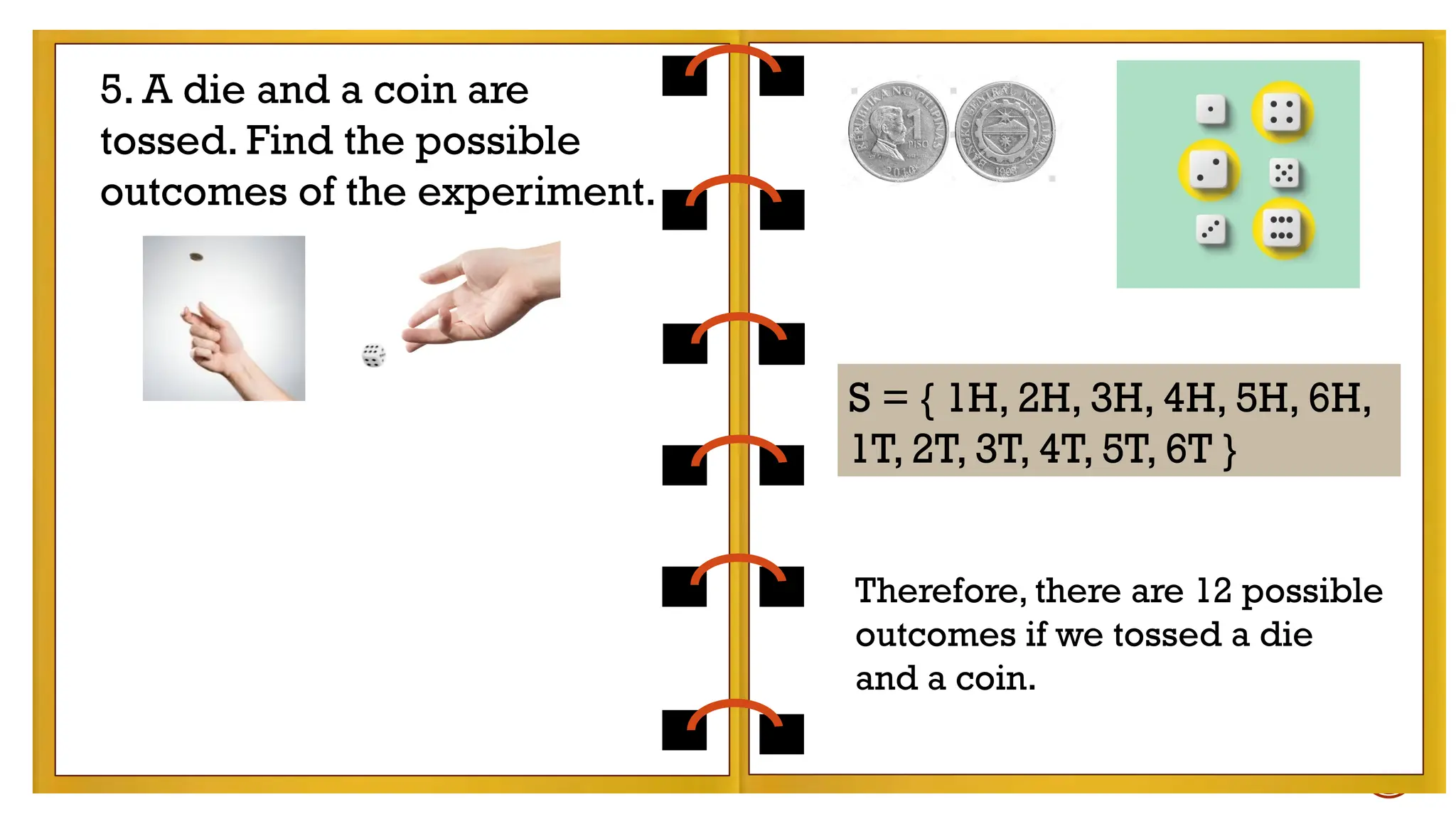 Therefore, there are 12 possible outcomes if we
tossed a die and a coin.
5. A die and a coin are
tossed. Find the possible
outcomes of the experiment.
S = { 1H, 2H, 3H, 4H, 5H, 6H,
1T, 2T, 3T, 4T, 5T, 6T }
Therefore, there are 12 possible
outcomes if we tossed a die
and a coin.
 