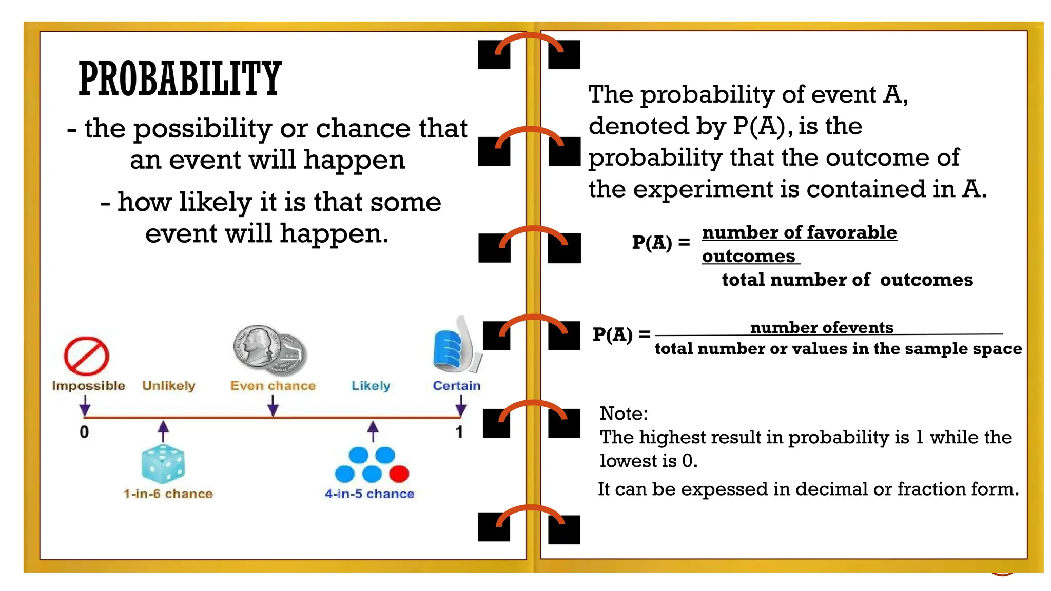 The
probability of event A, denoted by P(A), is the
probability that the outcome of the
experiment is contained in A.
- the possibility or chance that
an event will happen
- how likely it is that some
event will happen.
PROBABILITY The probability of event A,
denoted by P(A), is the
probability that the outcome of
the experiment is contained in A.
P(A) =
number of favorable
outcomes
total number of outcomes
P(A) = number ofevents
total number or values in the sample space
Note:
The highest result in probability is 1 while the
lowest is 0.
It can be expessed in decimal or fraction form.
 