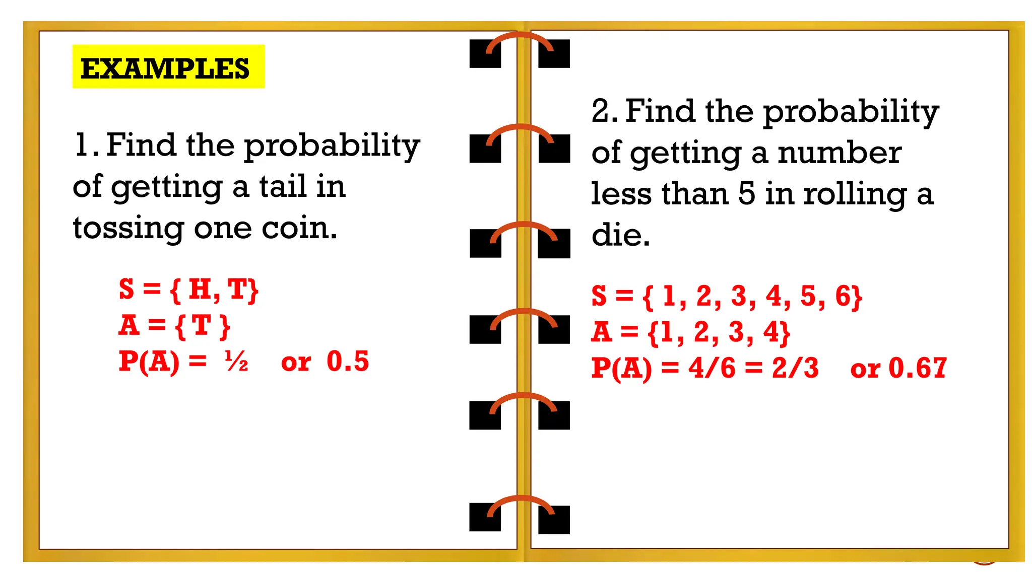 EXAMPLES:
- tossing a coin
- rolling a die
Find the probability of getting a number less than 5
in rolling a die.
EXAMPLES
1. Find the probability
of getting a tail in
tossing one coin.
2. Find the probability
of getting a number
less than 5 in rolling a
die.
S = { H, T}
A = { T }
P(A) = ½ or 0.5
S = { 1, 2, 3, 4, 5, 6}
A = {1, 2, 3, 4}
P(A) = 4/6 = 2/3 or 0.67
 