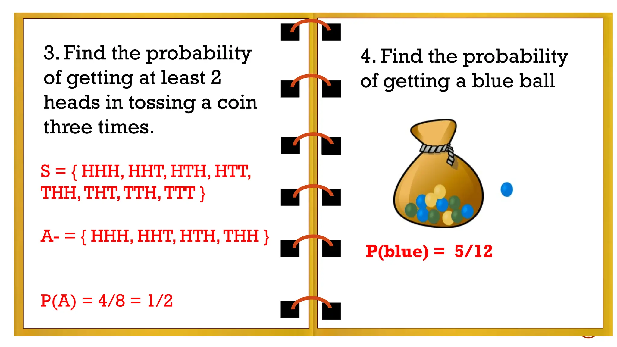 EXAMPLES:
- tossing a coin
- rolling a die
Find the probability of getting a number less than 5
in rolling a die.
3. Find the probability
of getting at least 2
heads in tossing a coin
three times.
S = { HHH, HHT, HTH, HTT,
THH,THT,TTH,TTT }
A- = { HHH, HHT, HTH,THH }
P(A) = 4/8 = 1/2
4. Find the probability
of getting a blue ball
P(blue) = 5/12
 