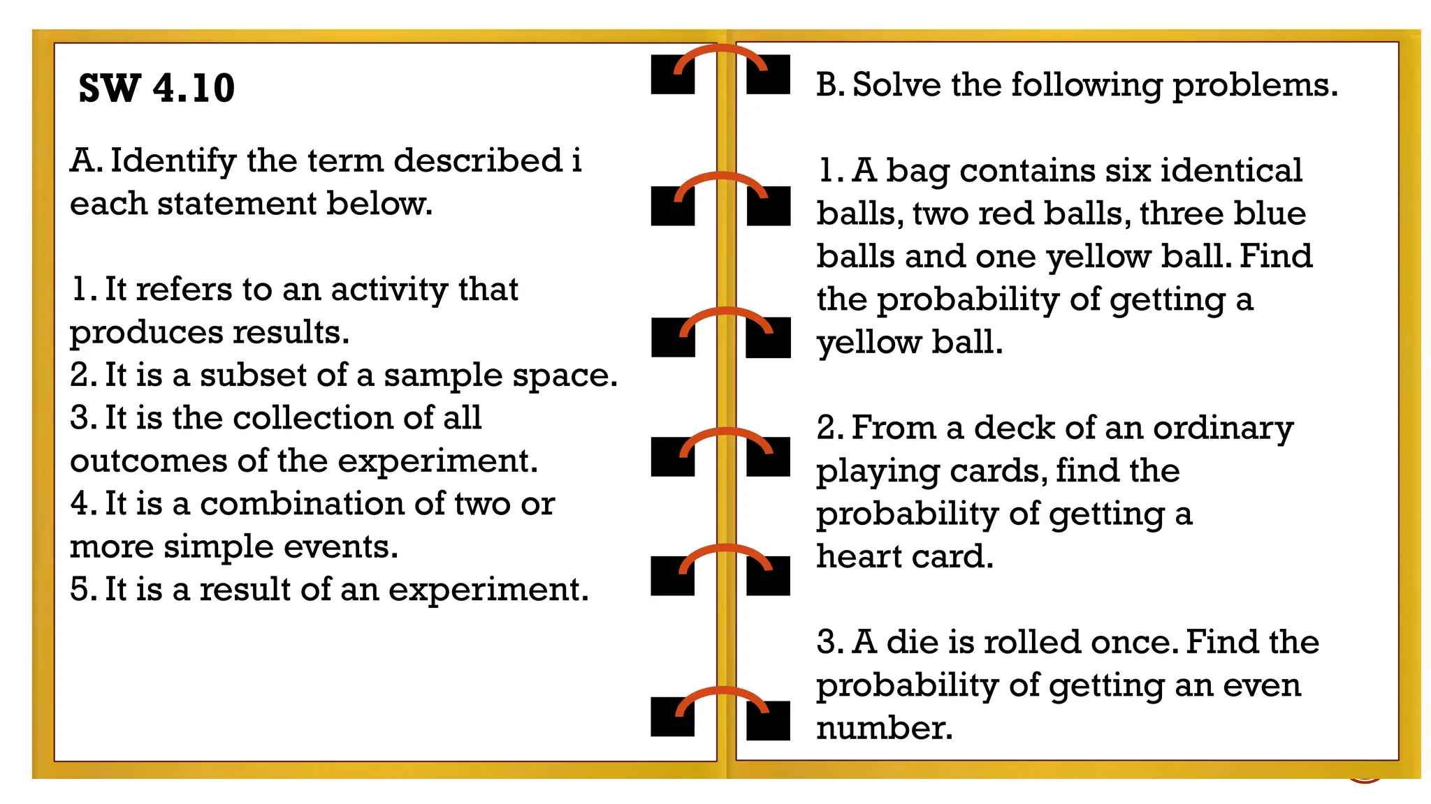 EXAMPLES:
- tossing a coin
- rolling a die
Find the probability of getting a number less than 5
in rolling a die.
A. Identify the term described i
each statement below.
1. It refers to an activity that
produces results.
2. It is a subset of a sample space.
3. It is the collection of all
outcomes of the experiment.
4. It is a combination of two or
more simple events.
5. It is a result of an experiment.
B. Solve the following problems.
1. A bag contains six identical
balls, two red balls, three blue
balls and one yellow ball. Find
the probability of getting a
yellow ball.
2. From a deck of an ordinary
playing cards, find the
probability of getting a
heart card.
3. A die is rolled once. Find the
probability of getting an even
number.
SW 4.10
 