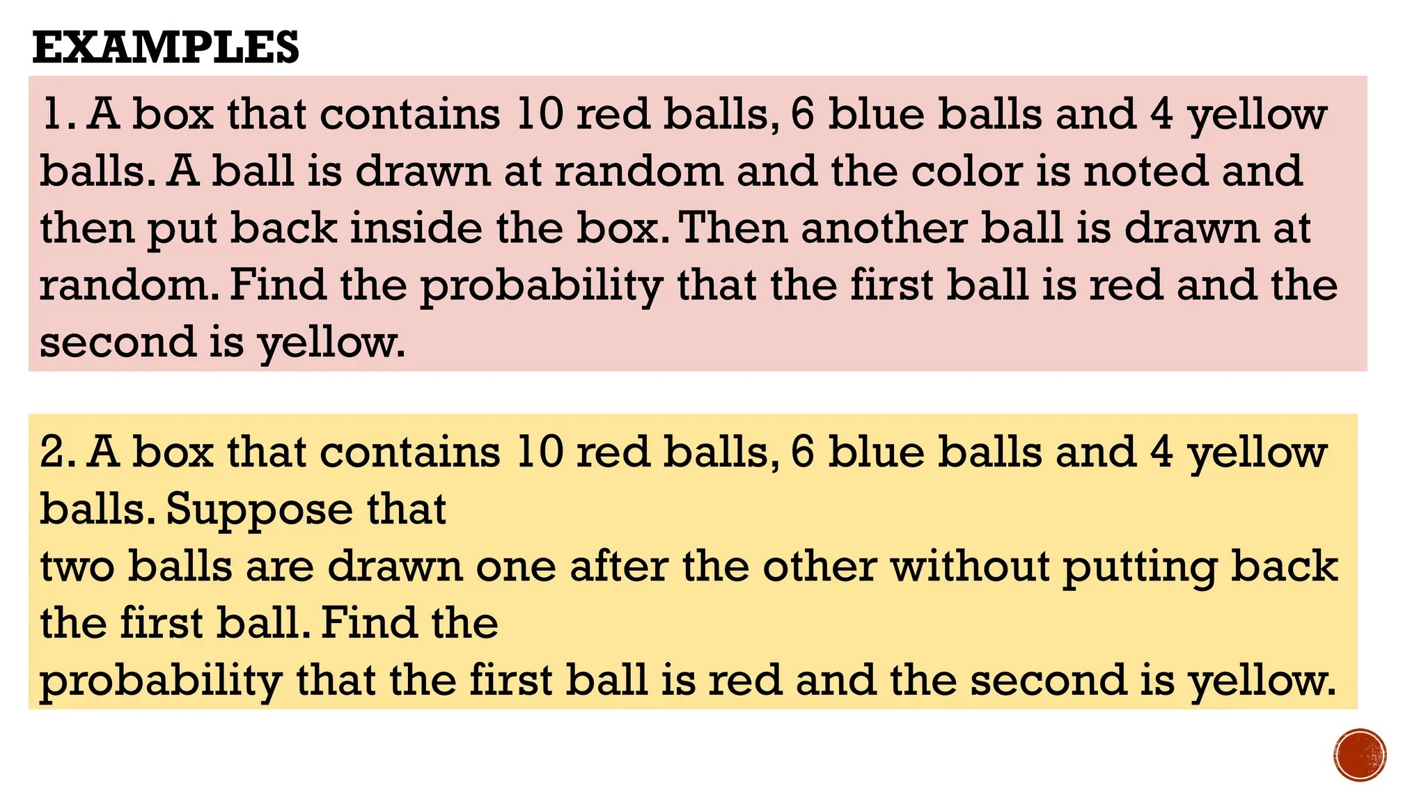 1. A box that contains 10 red balls, 6 blue balls and 4 yellow
balls. A ball is drawn at random and the color is noted and
then put back inside the box.Then another ball is drawn at
random. Find the probability that the first ball is red and the
second is yellow.
EXAMPLES
2. A box that contains 10 red balls, 6 blue balls and 4 yellow
balls. Suppose that
two balls are drawn one after the other without putting back
the first ball. Find the
probability that the first ball is red and the second is yellow.
 