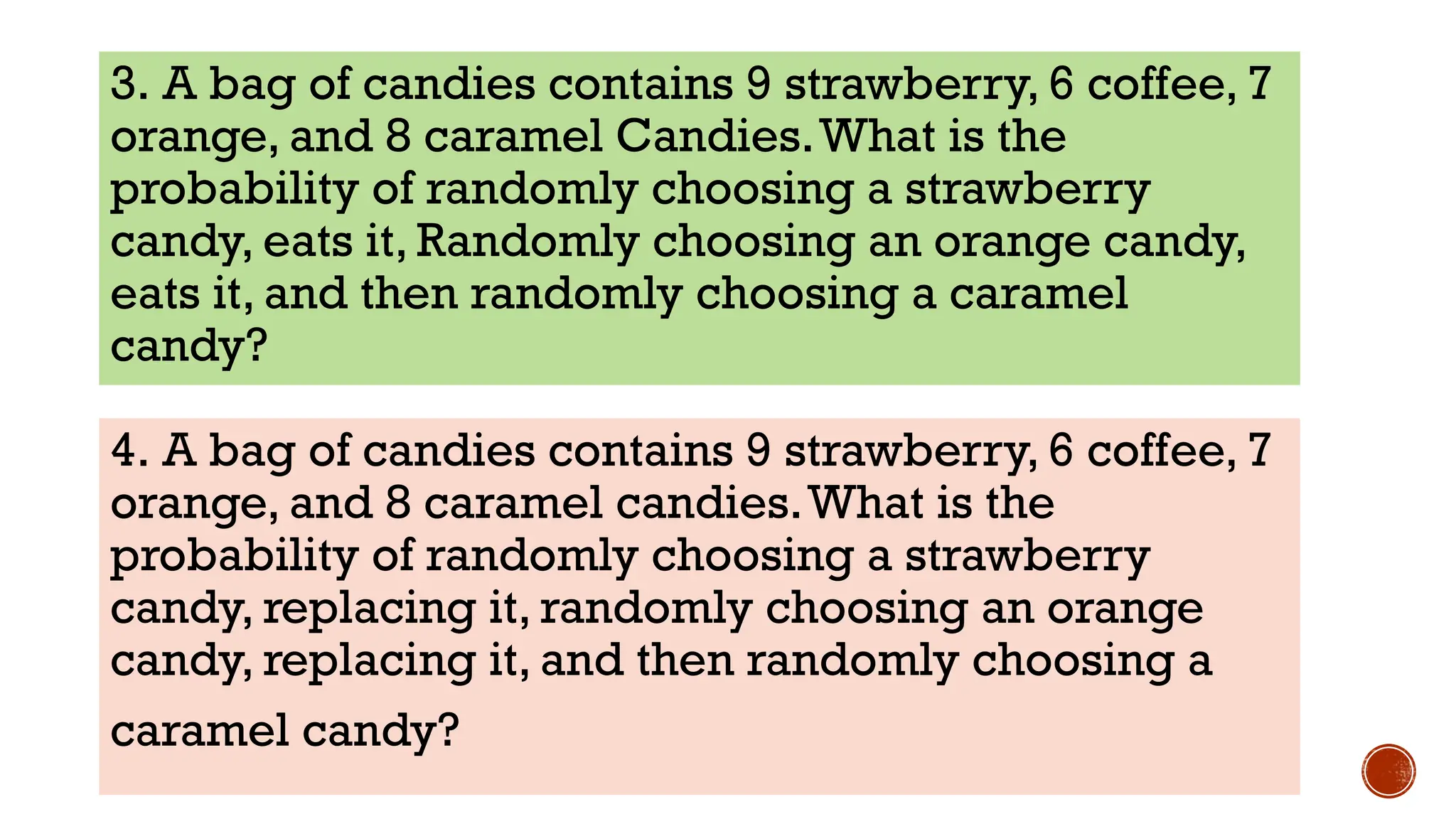 3. A bag of candies contains 9 strawberry, 6 coffee, 7
orange, and 8 caramel Candies.What is the
probability of randomly choosing a strawberry
candy, eats it, Randomly choosing an orange candy,
eats it, and then randomly choosing a caramel
candy?
4. A bag of candies contains 9 strawberry, 6 coffee, 7
orange, and 8 caramel candies.What is the
probability of randomly choosing a strawberry
candy, replacing it, randomly choosing an orange
candy, replacing it, and then randomly choosing a
caramel candy?
 