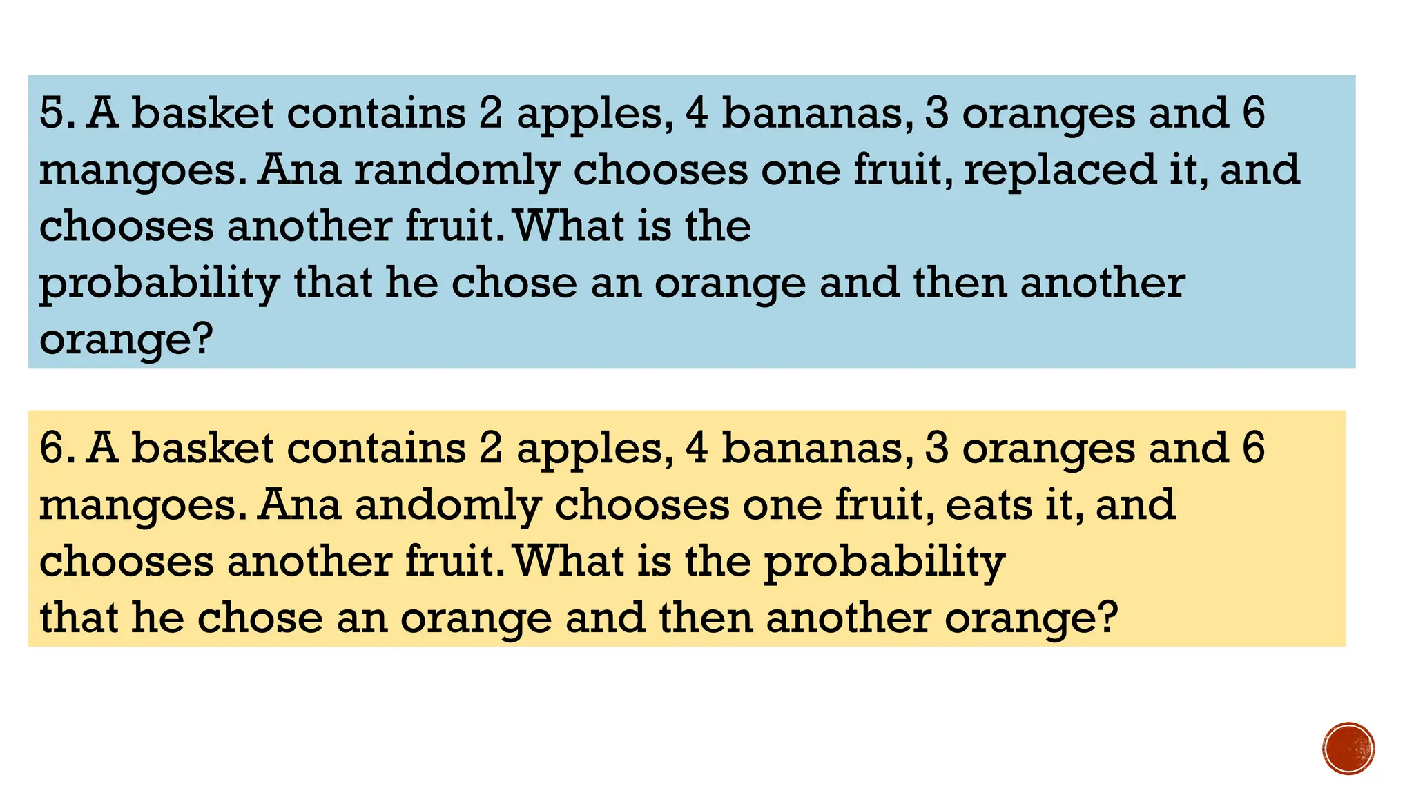 5. A basket contains 2 apples, 4 bananas, 3 oranges and 6
mangoes. Ana randomly chooses one fruit, replaced it, and
chooses another fruit.What is the
probability that he chose an orange and then another
orange?
6. A basket contains 2 apples, 4 bananas, 3 oranges and 6
mangoes. Ana andomly chooses one fruit, eats it, and
chooses another fruit.What is the probability
that he chose an orange and then another orange?
 