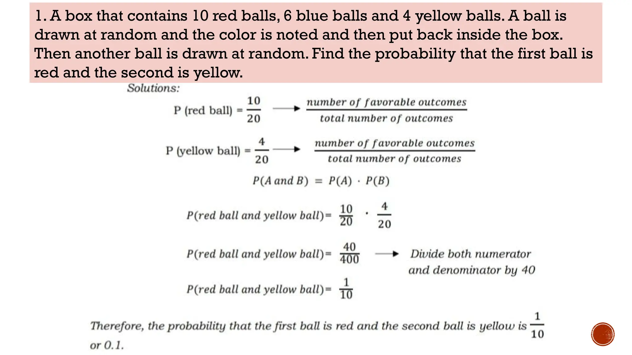 1. A box that contains 10 red balls, 6 blue balls and 4 yellow balls. A ball is
drawn at random and the color is noted and then put back inside the box.
Then another ball is drawn at random. Find the probability that the first ball is
red and the second is yellow.
 
