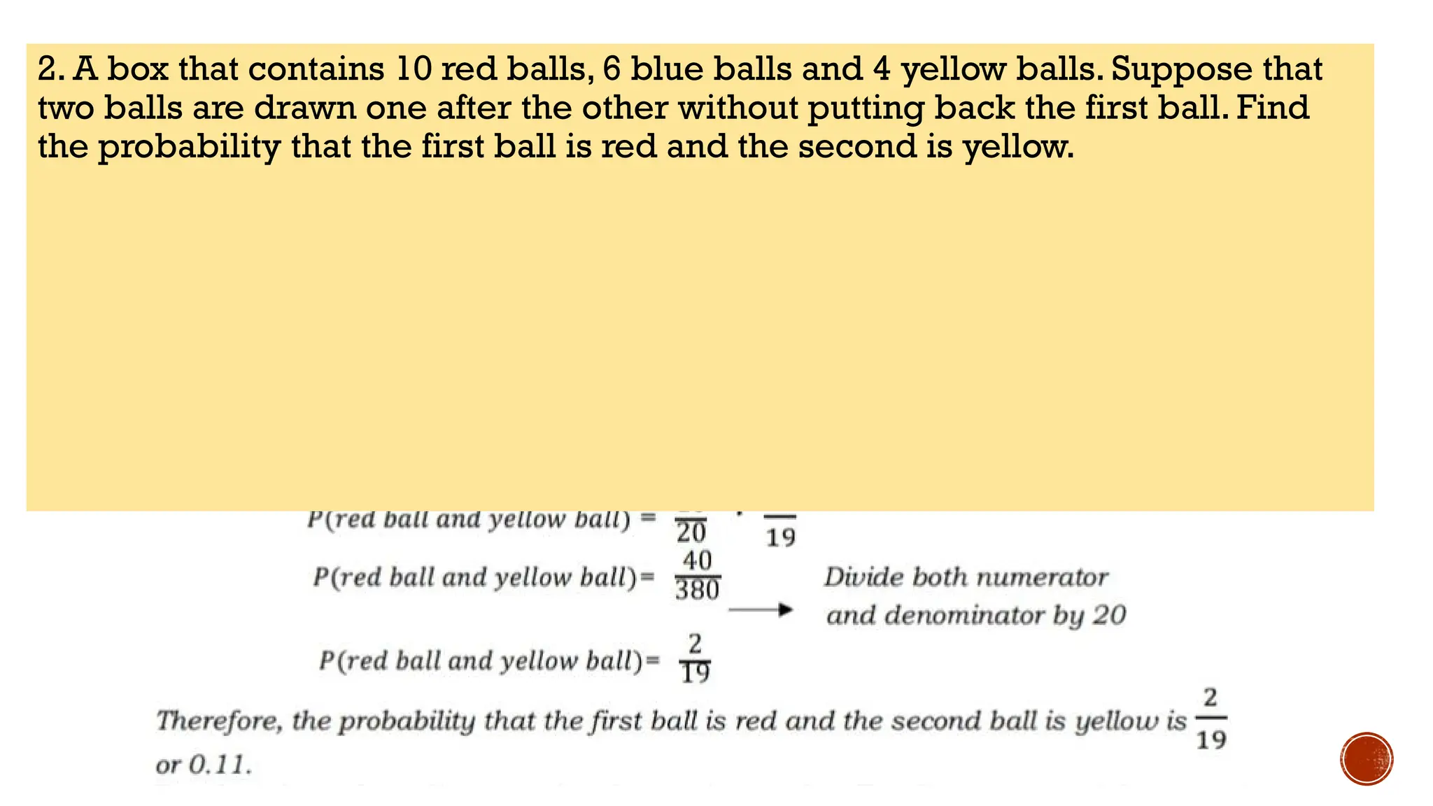 2. A box that contains 10 red balls, 6 blue balls and 4 yellow balls. Suppose that
two balls are drawn one after the other without putting back the first ball. Find
the probability that the first ball is red and the second is yellow.
 