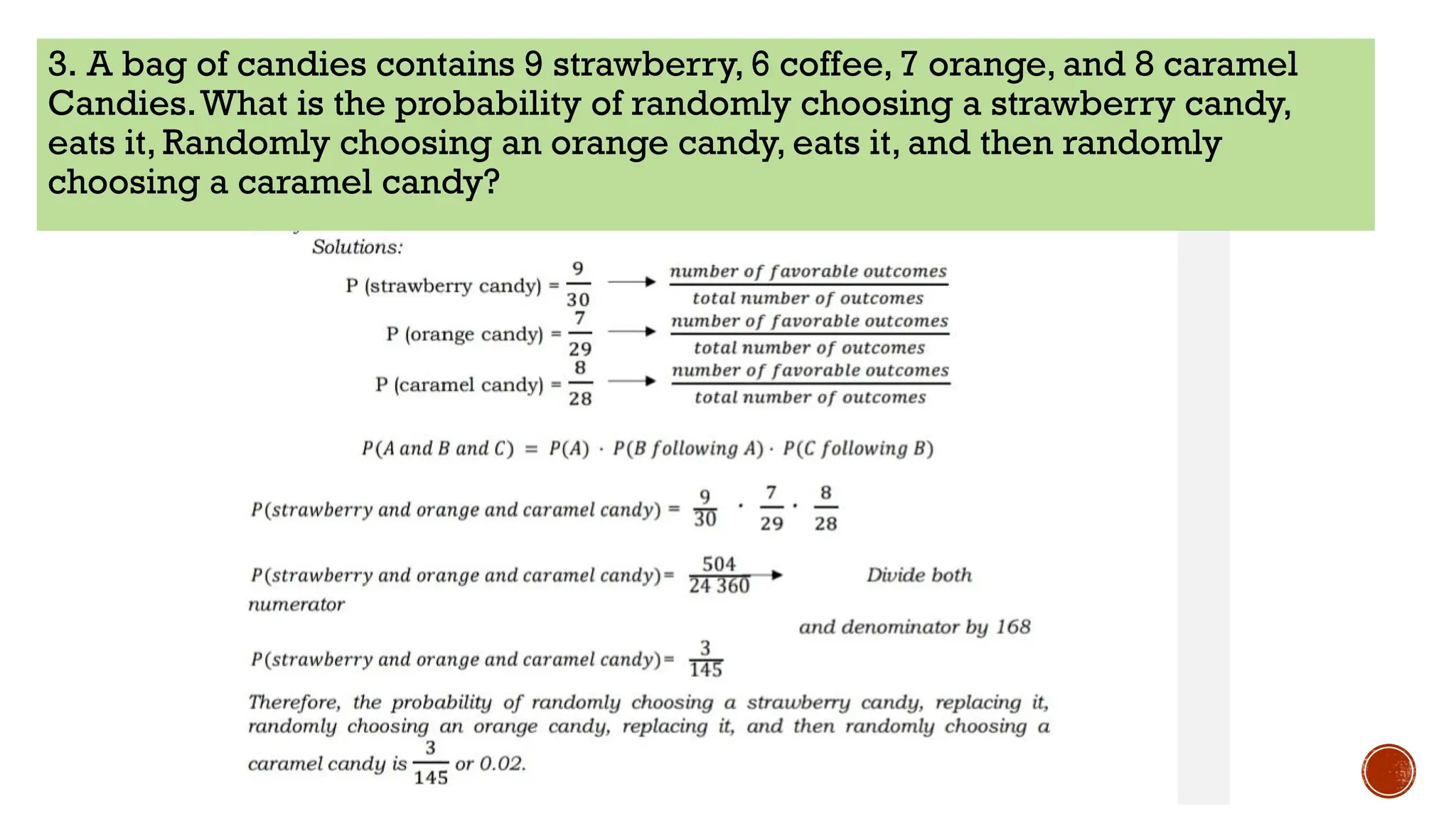 3. A bag of candies contains 9 strawberry, 6 coffee, 7 orange, and 8 caramel
Candies.What is the probability of randomly choosing a strawberry candy,
eats it, Randomly choosing an orange candy, eats it, and then randomly
choosing a caramel candy?
 