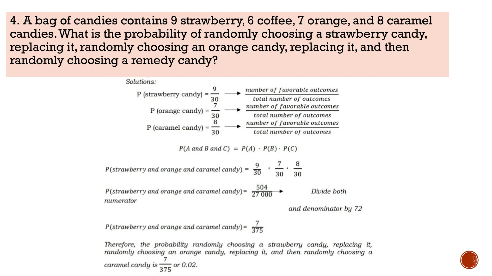 4. A bag of candies contains 9 strawberry, 6 coffee, 7 orange, and 8 caramel
candies.What is the probability of randomly choosing a strawberry candy,
replacing it, randomly choosing an orange candy, replacing it, and then
randomly choosing a remedy candy?
 