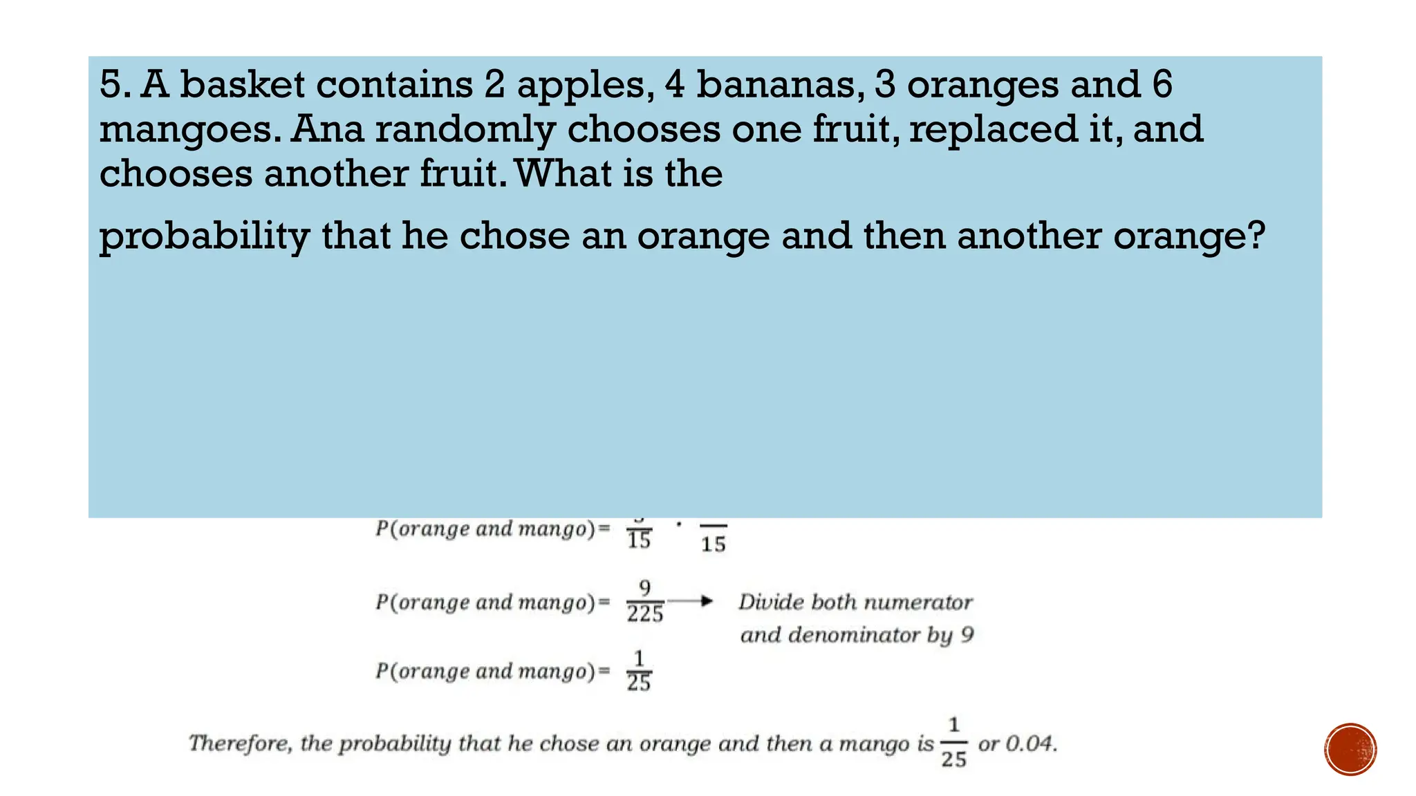 5. A basket contains 2 apples, 4 bananas, 3 oranges and 6
mangoes. Ana randomly chooses one fruit, replaced it, and
chooses another fruit.What is the
probability that he chose an orange and then another orange?
 
