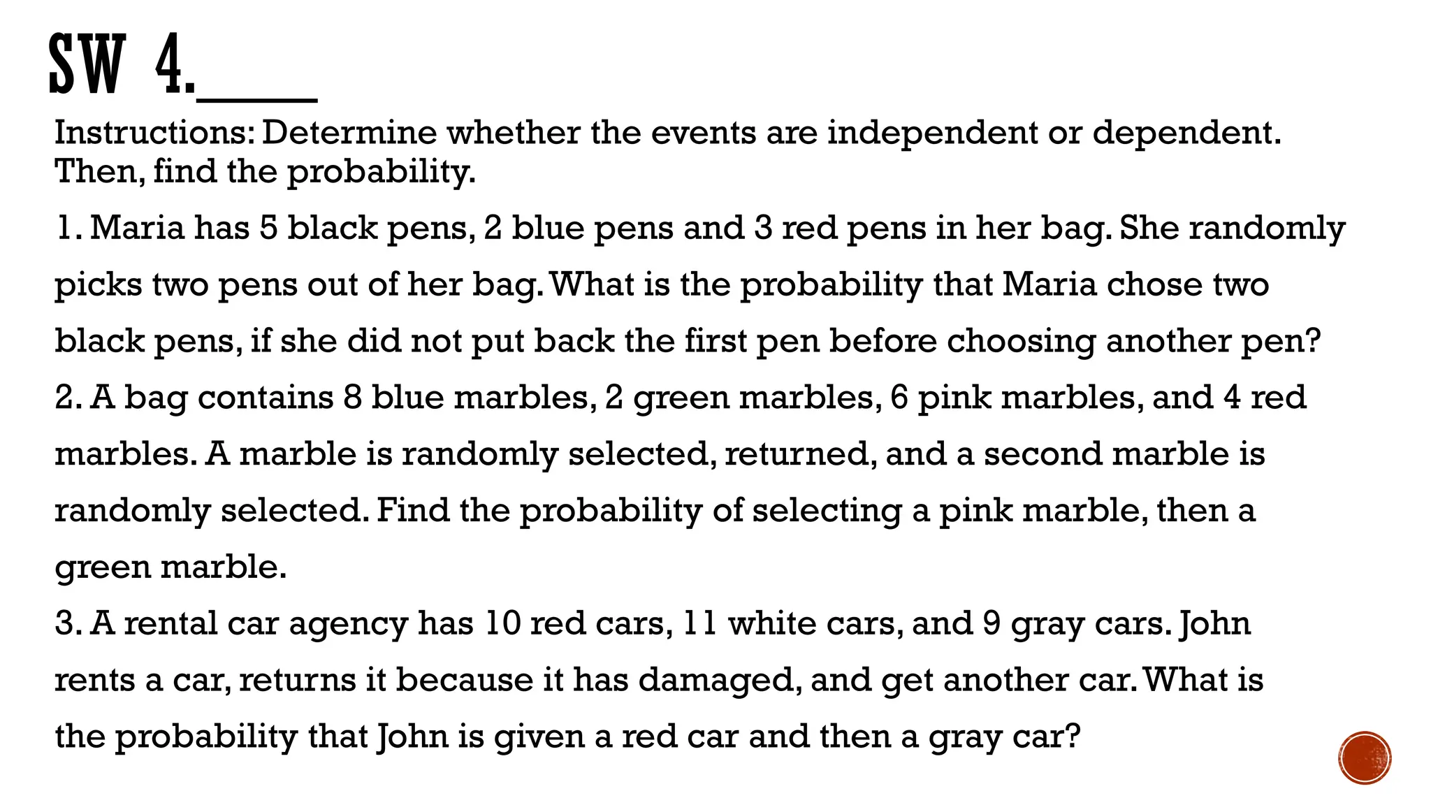SW 4.___
Instructions: Determine whether the events are independent or dependent.
Then, find the probability.
1. Maria has 5 black pens, 2 blue pens and 3 red pens in her bag. She randomly
picks two pens out of her bag.What is the probability that Maria chose two
black pens, if she did not put back the first pen before choosing another pen?
2. A bag contains 8 blue marbles, 2 green marbles, 6 pink marbles, and 4 red
marbles. A marble is randomly selected, returned, and a second marble is
randomly selected. Find the probability of selecting a pink marble, then a
green marble.
3. A rental car agency has 10 red cars, 11 white cars, and 9 gray cars. John
rents a car, returns it because it has damaged, and get another car.What is
the probability that John is given a red car and then a gray car?
 