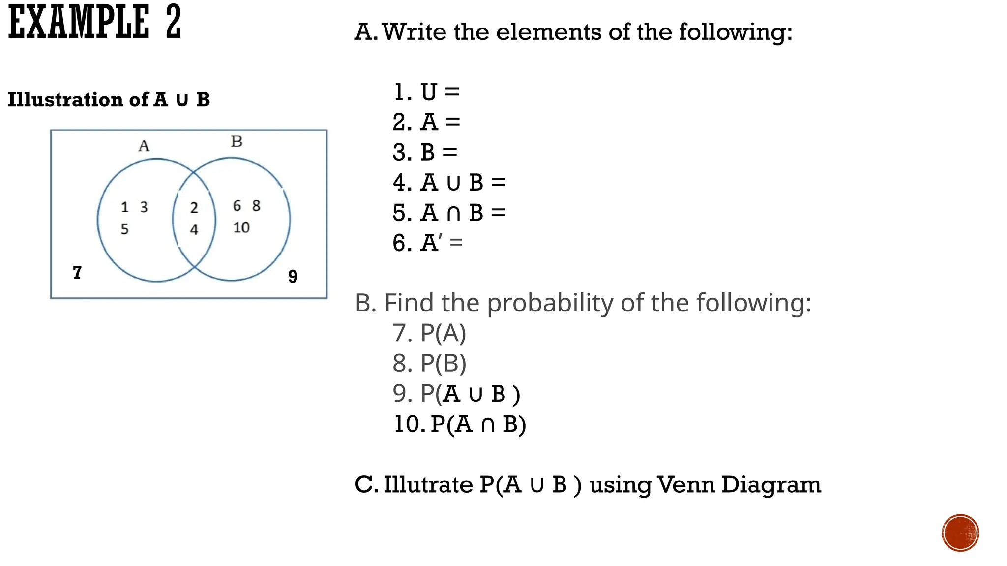 EXAMPLE 2 A.Write the elements of the following:
1. U =
2. A =
3. B =
4. A ∪ B =
5. A B =
∩
6. A’ =
B. Find the probability of the following:
7. P(A)
8. P(B)
9. P(A ∪ B )
10. P(A B)
∩
C. Illutrate P(A ∪ B ) using Venn Diagram
7 9
Illustration of A ∪ B
 