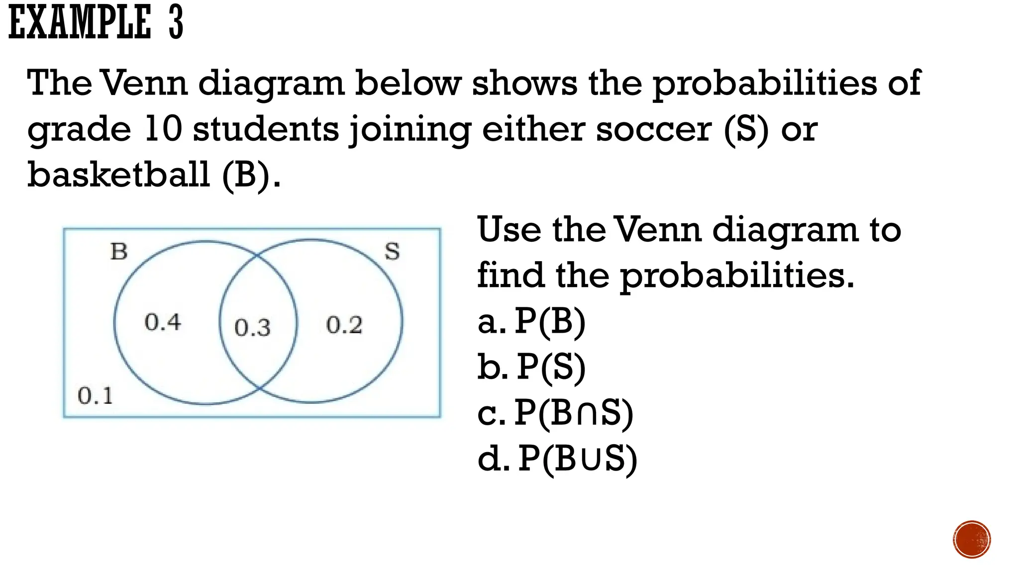 EXAMPLE 3
The Venn diagram below shows the probabilities of
grade 10 students joining either soccer (S) or
basketball (B).
Use the Venn diagram to
find the probabilities.
a. P(B)
b. P(S)
c. P(B S)
∩
d. P(B S)
∪
 