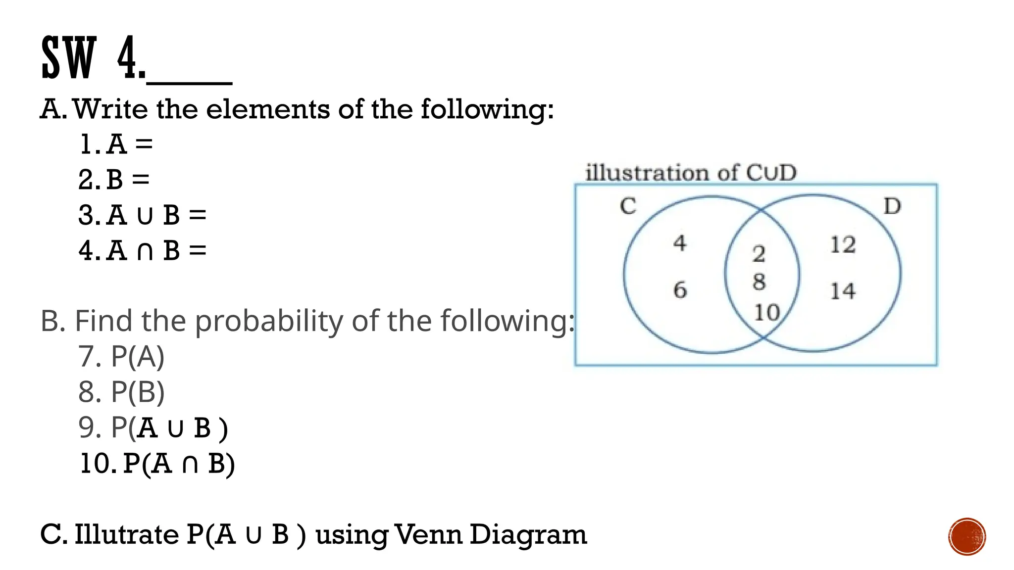 SW 4.___
A.Write the elements of the following:
1.A =
2.B =
3.A ∪ B =
4.A B =
∩
B. Find the probability of the following:
7. P(A)
8. P(B)
9. P(A ∪ B )
10. P(A B)
∩
C. Illutrate P(A ∪ B ) using Venn Diagram
 