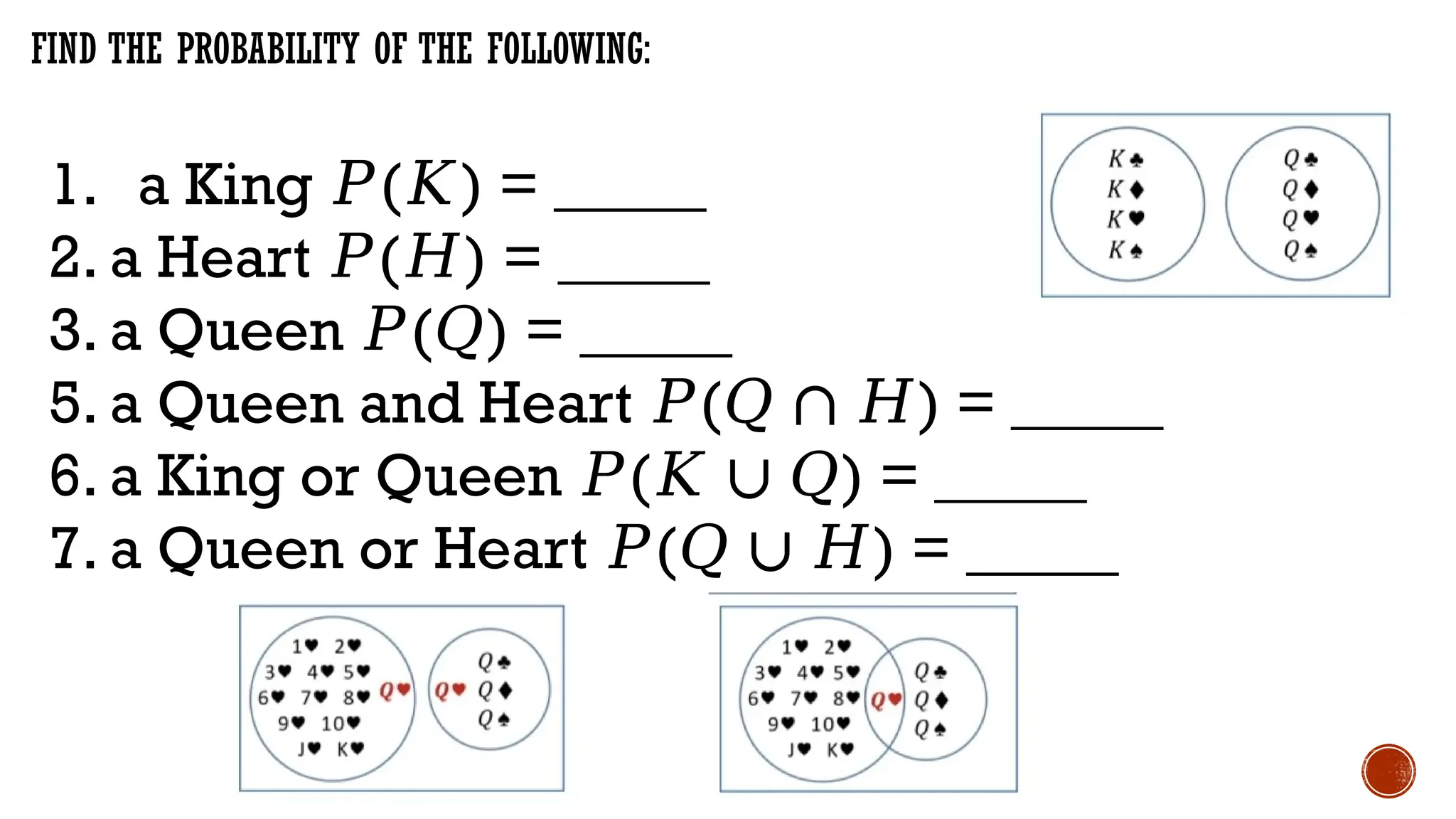 FIND THE PROBABILITY OF THE FOLLOWING:
1. a King ( ) = _____
𝑃 𝐾
2. a Heart ( ) = _____
𝑃 𝐻
3. a Queen ( ) = _____
𝑃 𝑄
5. a Queen and Heart ( ) = _____
𝑃 𝑄 ∩ 𝐻
6. a King or Queen ( ) = _____
𝑃 𝐾 ∪ 𝑄
7. a Queen or Heart ( ) = _____
𝑃 𝑄 ∪ 𝐻
 