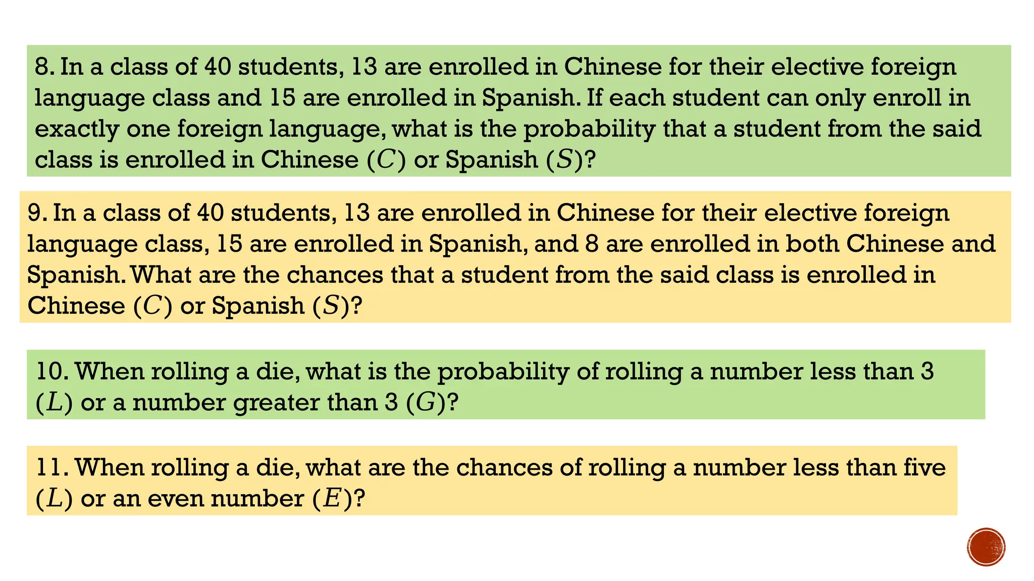 8. In a class of 40 students, 13 are enrolled in Chinese for their elective foreign
language class and 15 are enrolled in Spanish. If each student can only enroll in
exactly one foreign language, what is the probability that a student from the said
class is enrolled in Chinese ( ) or Spanish ( )?
𝐶 𝑆
9. In a class of 40 students, 13 are enrolled in Chinese for their elective foreign
language class, 15 are enrolled in Spanish, and 8 are enrolled in both Chinese and
Spanish.What are the chances that a student from the said class is enrolled in
Chinese ( ) or Spanish ( )?
𝐶 𝑆
10. When rolling a die, what is the probability of rolling a number less than 3
( )
𝐿 or a number greater than 3 ( )?
𝐺
11. When rolling a die, what are the chances of rolling a number less than five
( )
𝐿 or an even number ( )?
𝐸
 