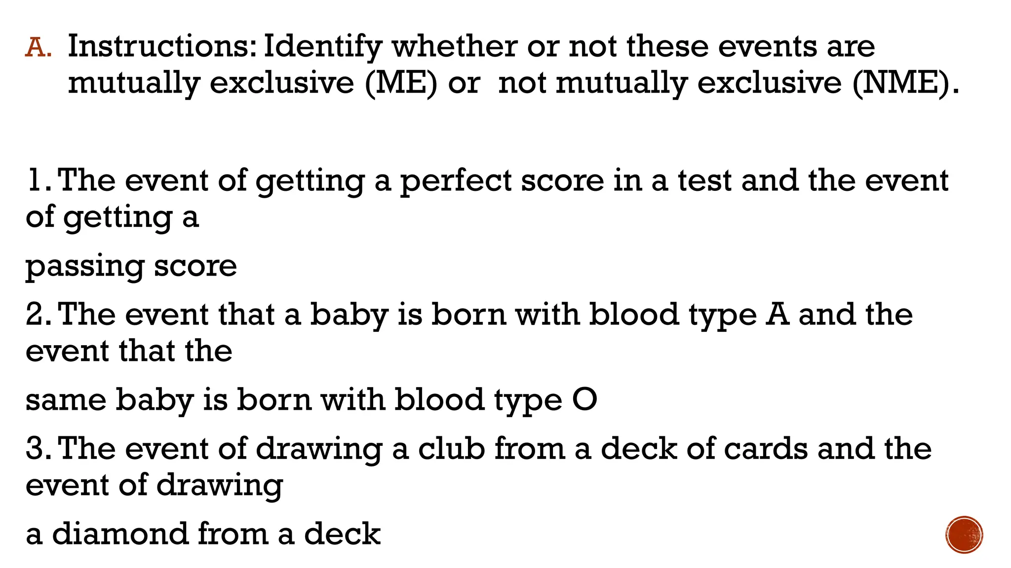 A. Instructions: Identify whether or not these events are
mutually exclusive (ME) or not mutually exclusive (NME).
1.The event of getting a perfect score in a test and the event
of getting a
passing score
2.The event that a baby is born with blood type A and the
event that the
same baby is born with blood type O
3.The event of drawing a club from a deck of cards and the
event of drawing
a diamond from a deck
 