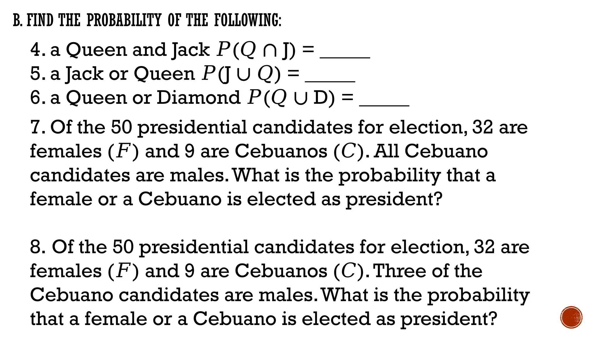 4. a Queen and Jack (
𝑃 𝑄 ∩ J) = _____
5. a Jack or Queen (
𝑃 J ) = _____
∪ 𝑄
6. a Queen or Diamond (
𝑃 𝑄 ∪ D) = _____
B. FIND THE PROBABILITY OF THE FOLLOWING:
7. Of the 50 presidential candidates for election, 32 are
females ( ) and 9 are Cebuanos ( ). All Cebuano
𝐹 𝐶
candidates are males.What is the probability that a
female or a Cebuano is elected as president?
8. Of the 50 presidential candidates for election, 32 are
females ( ) and 9 are Cebuanos ( ).Three of the
𝐹 𝐶
Cebuano candidates are males.What is the probability
that a female or a Cebuano is elected as president?
 