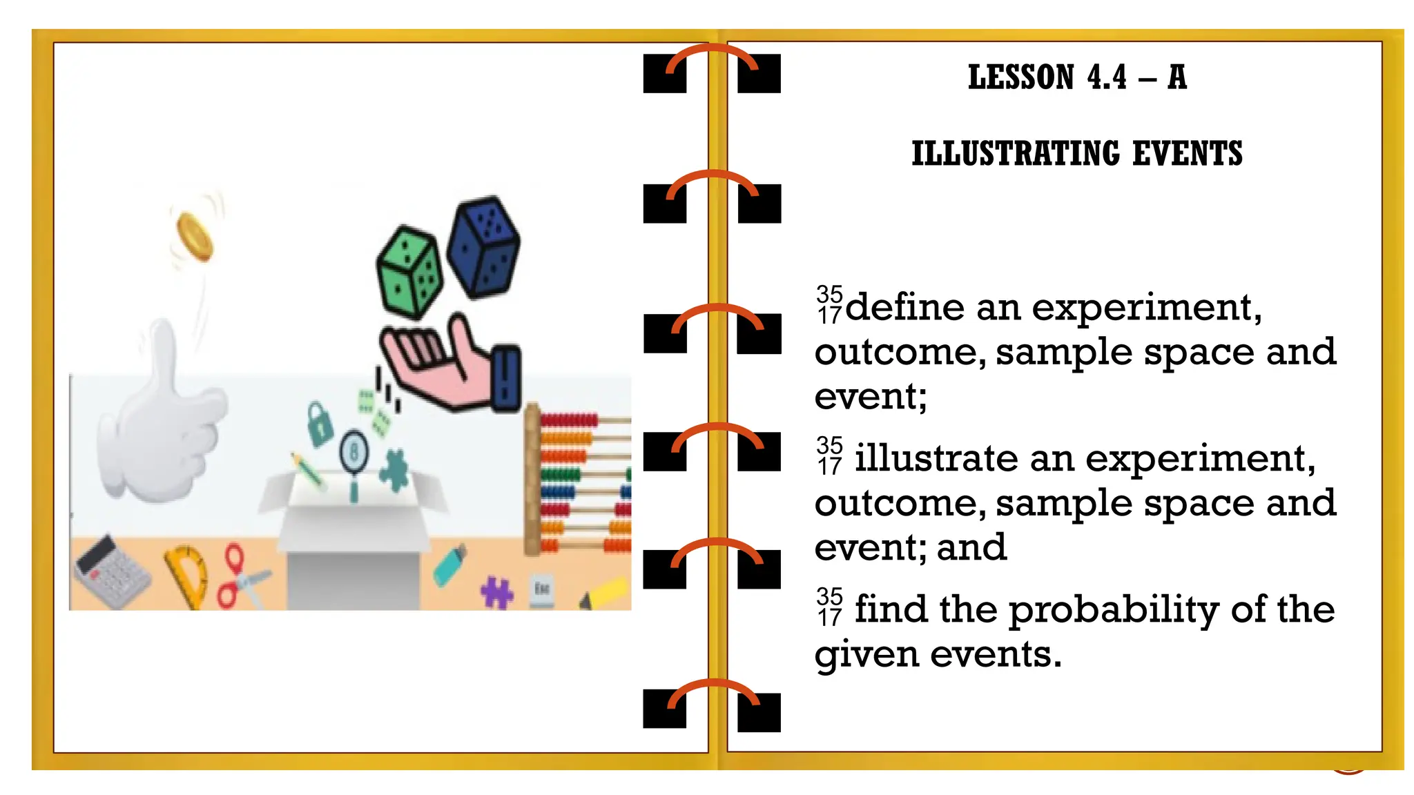 LESSON 4.4 – A
ILLUSTRATING EVENTS
define an experiment,
outcome, sample space and
event;
 illustrate an experiment,
outcome, sample space and
event; and
 find the probability of the
given events.
 
