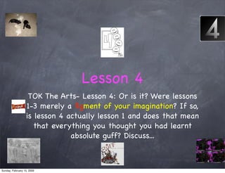Lesson 4
                   TOK The Arts- Lesson 4: Or is it? Were lessons
                  1-3 merely a ﬁgment of your imagination? If so,
                  is lesson 4 actually lesson 1 and does that mean
                     that everything you thought you had learnt
                               absolute guff? Discuss...



Sunday, February 15, 2009
 