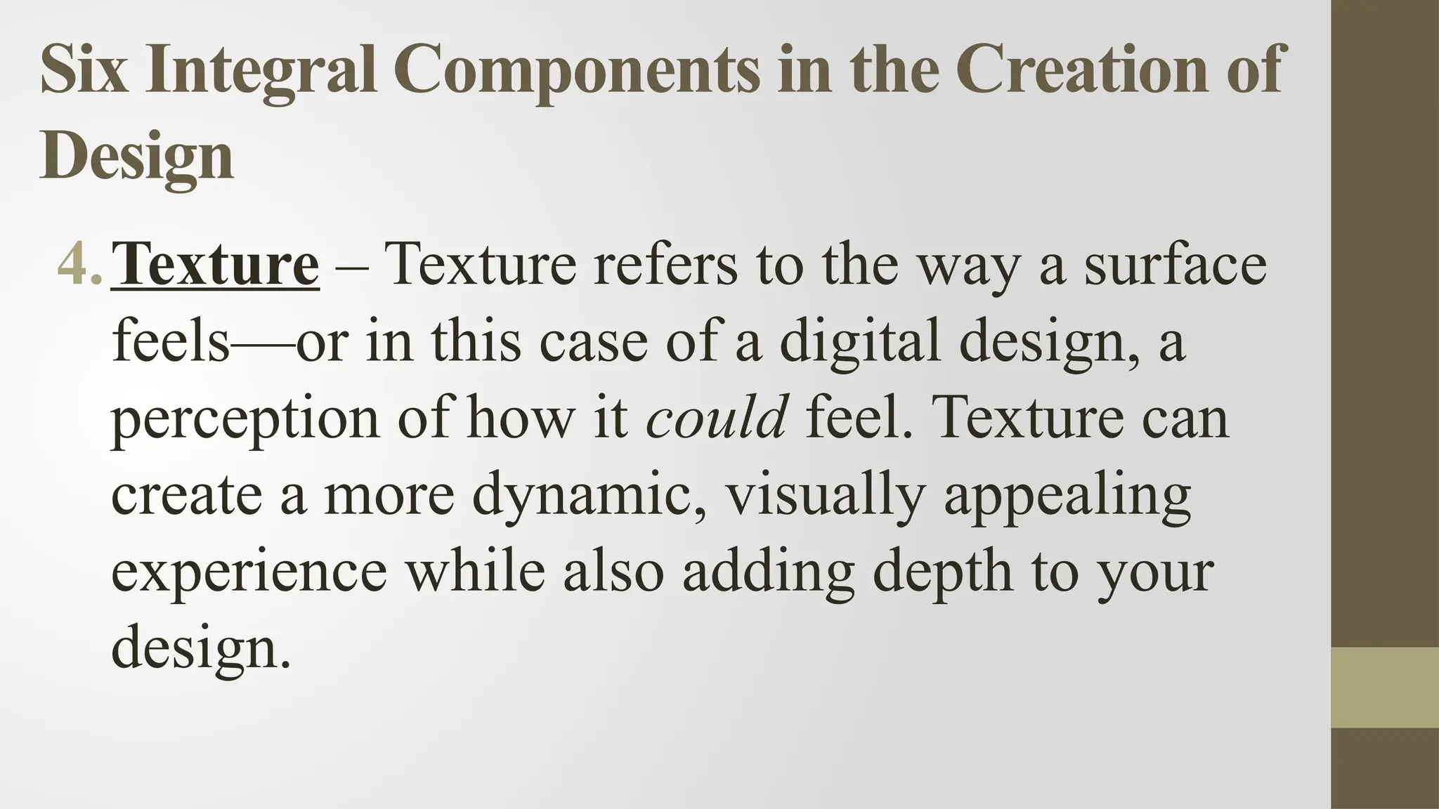 Six Integral Components in the Creation of
Design
4.Texture – Texture refers to the way a surface
feels—or in this case of a digital design, a
perception of how it could feel. Texture can
create a more dynamic, visually appealing
experience while also adding depth to your
design.
 