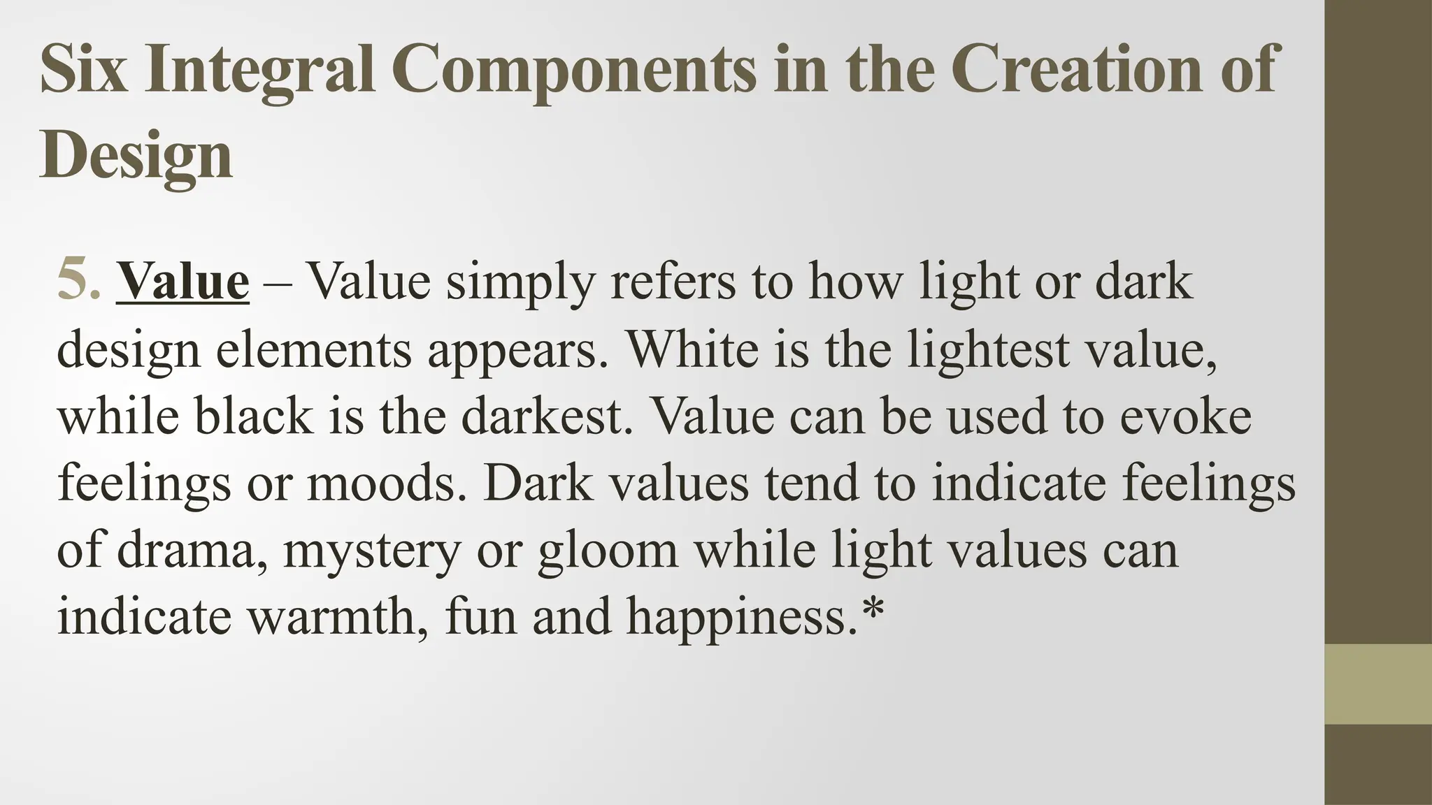 Six Integral Components in the Creation of
Design
5. Value – Value simply refers to how light or dark
design elements appears. White is the lightest value,
while black is the darkest. Value can be used to evoke
feelings or moods. Dark values tend to indicate feelings
of drama, mystery or gloom while light values can
indicate warmth, fun and happiness.*
 