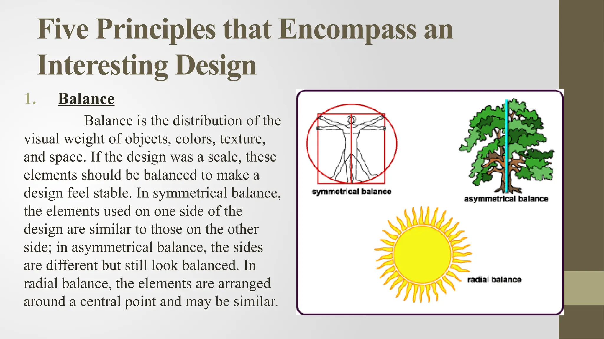 Five Principles that Encompass an
Interesting Design
1. Balance
Balance is the distribution of the
visual weight of objects, colors, texture,
and space. If the design was a scale, these
elements should be balanced to make a
design feel stable. In symmetrical balance,
the elements used on one side of the
design are similar to those on the other
side; in asymmetrical balance, the sides
are different but still look balanced. In
radial balance, the elements are arranged
around a central point and may be similar.
 