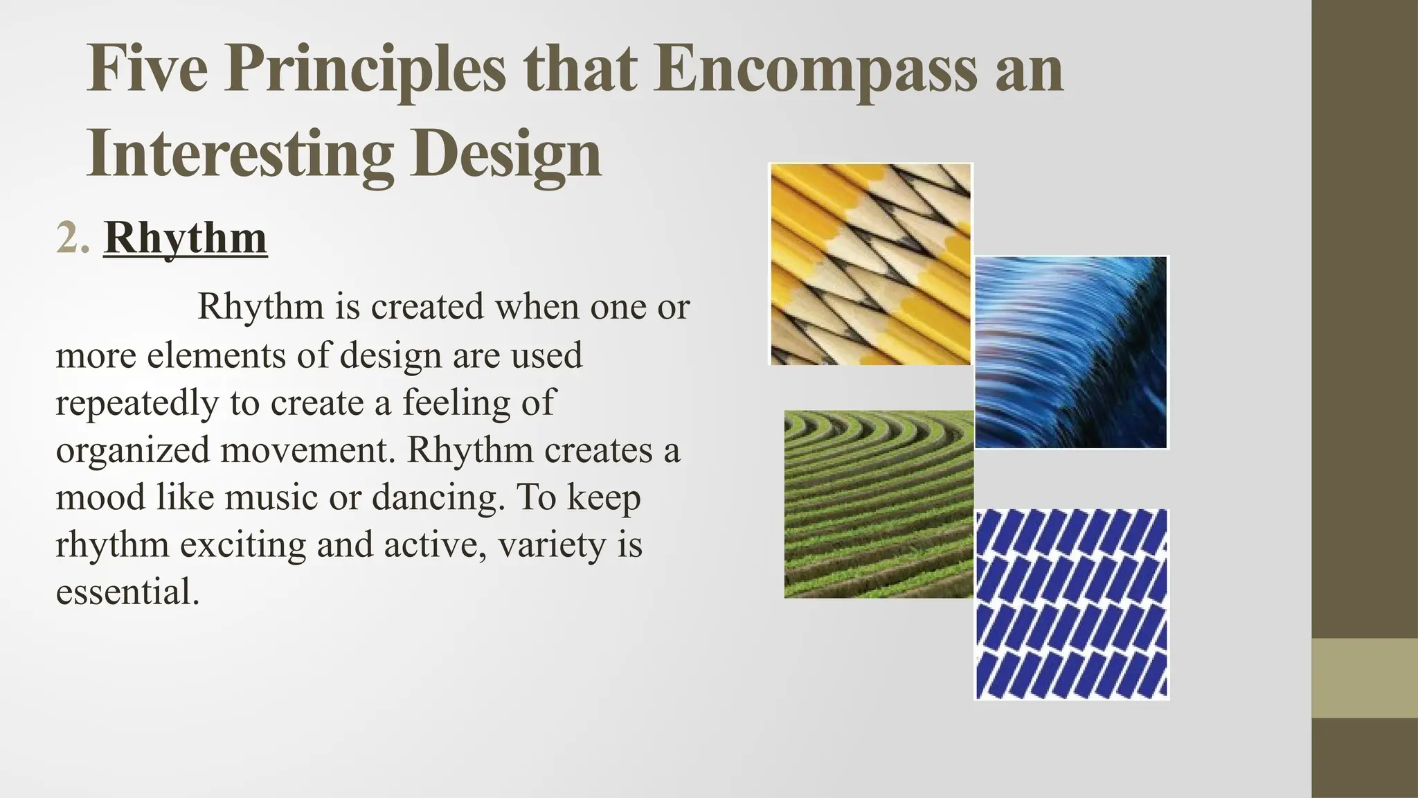 Five Principles that Encompass an
Interesting Design
2. Rhythm
Rhythm is created when one or
more elements of design are used
repeatedly to create a feeling of
organized movement. Rhythm creates a
mood like music or dancing. To keep
rhythm exciting and active, variety is
essential.
 