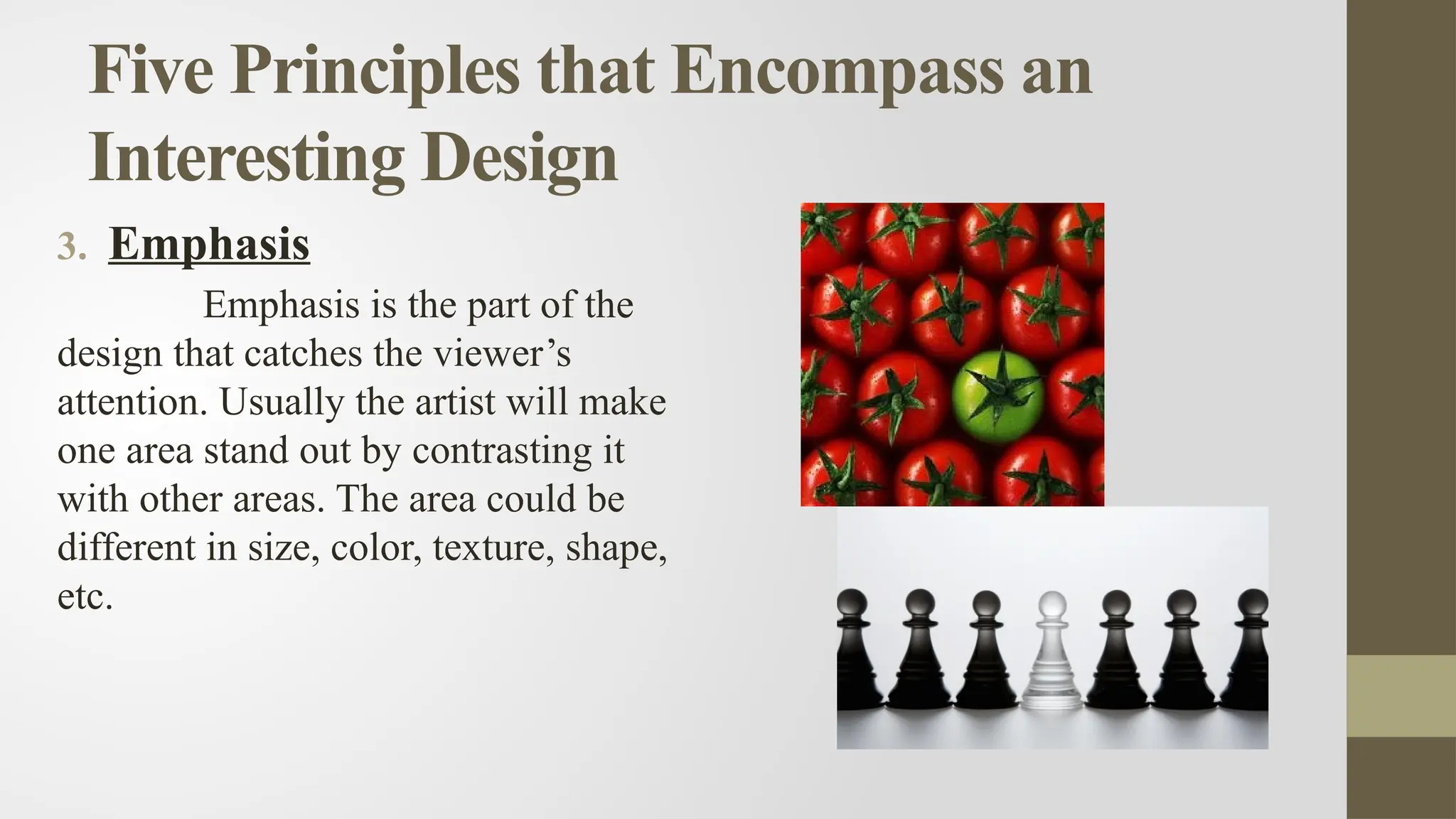 Five Principles that Encompass an
Interesting Design
3. Emphasis
Emphasis is the part of the
design that catches the viewer’s
attention. Usually the artist will make
one area stand out by contrasting it
with other areas. The area could be
different in size, color, texture, shape,
etc.
 