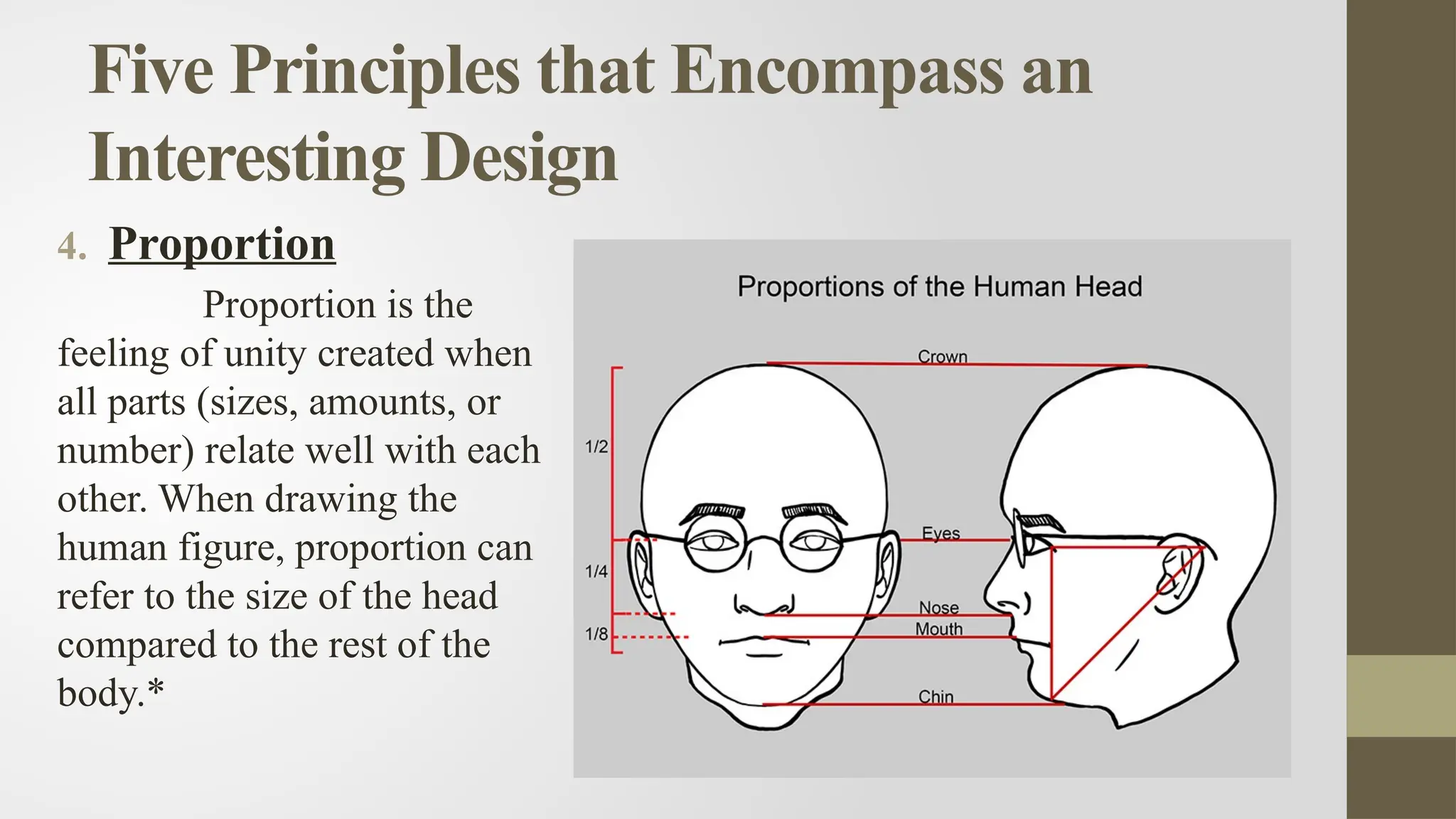 Five Principles that Encompass an
Interesting Design
4. Proportion
Proportion is the
feeling of unity created when
all parts (sizes, amounts, or
number) relate well with each
other. When drawing the
human figure, proportion can
refer to the size of the head
compared to the rest of the
body.*
 