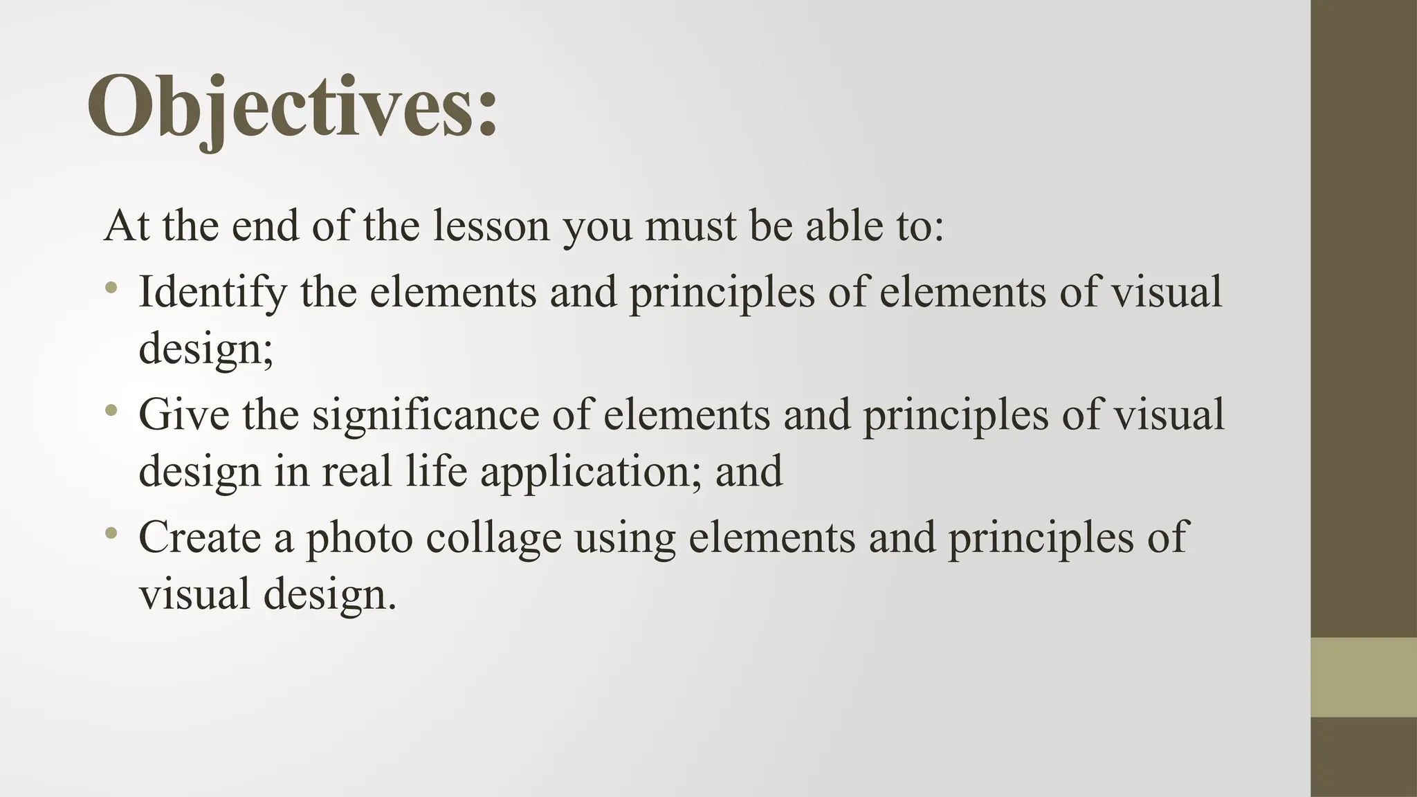 Objectives:
At the end of the lesson you must be able to:
• Identify the elements and principles of elements of visual
design;
• Give the significance of elements and principles of visual
design in real life application; and
• Create a photo collage using elements and principles of
visual design.
 
