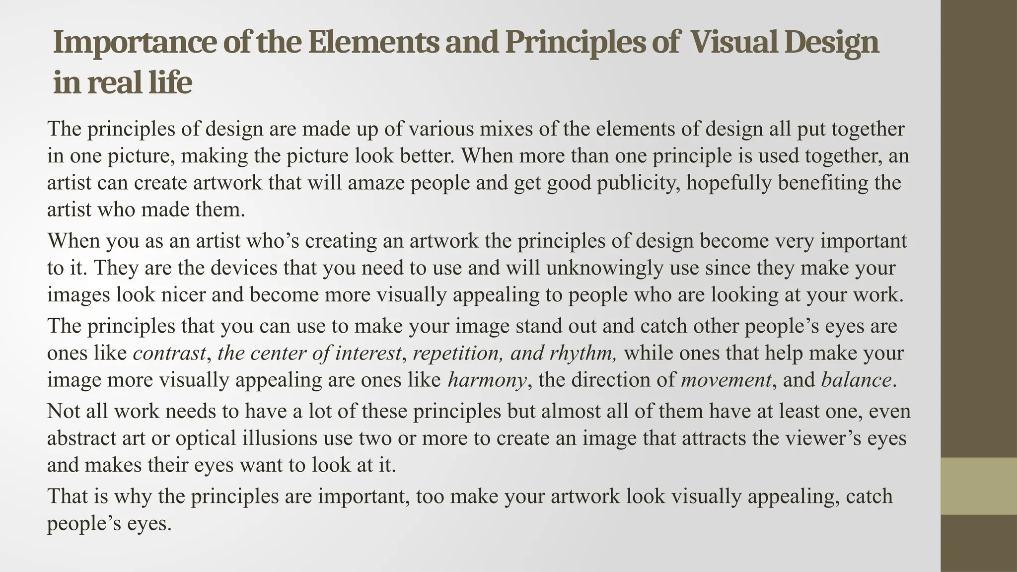 ImportanceoftheElementsandPrinciplesof VisualDesign
inreallife
The principles of design are made up of various mixes of the elements of design all put together
in one picture, making the picture look better. When more than one principle is used together, an
artist can create artwork that will amaze people and get good publicity, hopefully benefiting the
artist who made them.
When you as an artist who’s creating an artwork the principles of design become very important
to it. They are the devices that you need to use and will unknowingly use since they make your
images look nicer and become more visually appealing to people who are looking at your work.
The principles that you can use to make your image stand out and catch other people’s eyes are
ones like contrast, the center of interest, repetition, and rhythm, while ones that help make your
image more visually appealing are ones like harmony, the direction of movement, and balance.
Not all work needs to have a lot of these principles but almost all of them have at least one, even
abstract art or optical illusions use two or more to create an image that attracts the viewer’s eyes
and makes their eyes want to look at it.
That is why the principles are important, too make your artwork look visually appealing, catch
people’s eyes.
 
