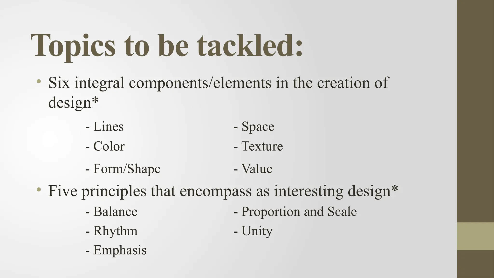 Topics to be tackled:
• Six integral components/elements in the creation of
design*
- Lines - Space
- Color - Texture
- Form/Shape - Value
• Five principles that encompass as interesting design*
- Balance - Proportion and Scale
- Rhythm - Unity
- Emphasis
 
