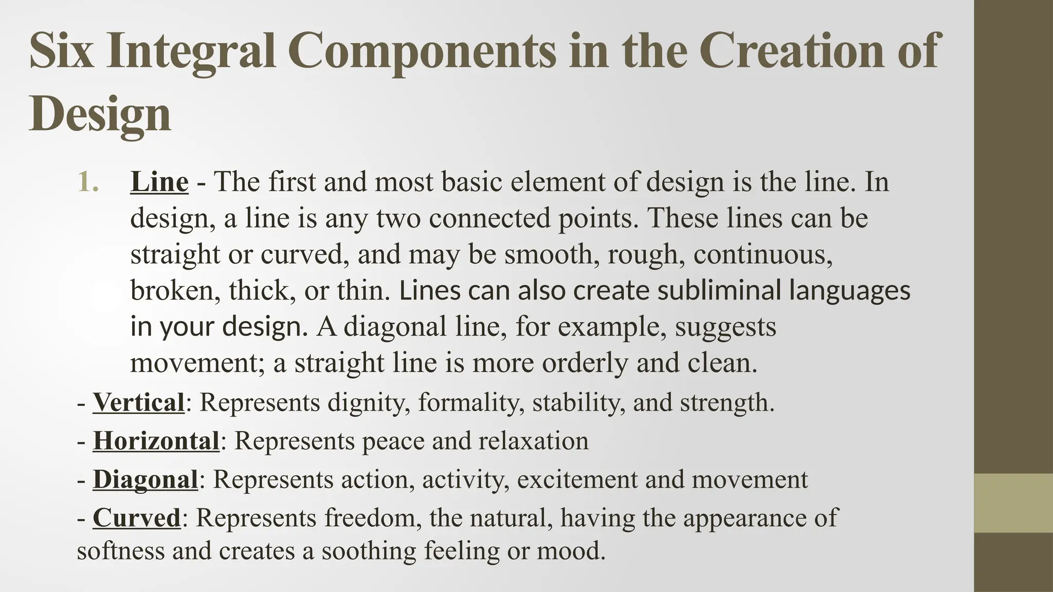 Six Integral Components in the Creation of
Design
1. Line - The first and most basic element of design is the line. In
design, a line is any two connected points. These lines can be
straight or curved, and may be smooth, rough, continuous,
broken, thick, or thin. Lines can also create subliminal languages
in your design. A diagonal line, for example, suggests
movement; a straight line is more orderly and clean.
- Vertical: Represents dignity, formality, stability, and strength.
- Horizontal: Represents peace and relaxation
- Diagonal: Represents action, activity, excitement and movement
- Curved: Represents freedom, the natural, having the appearance of
softness and creates a soothing feeling or mood.
 