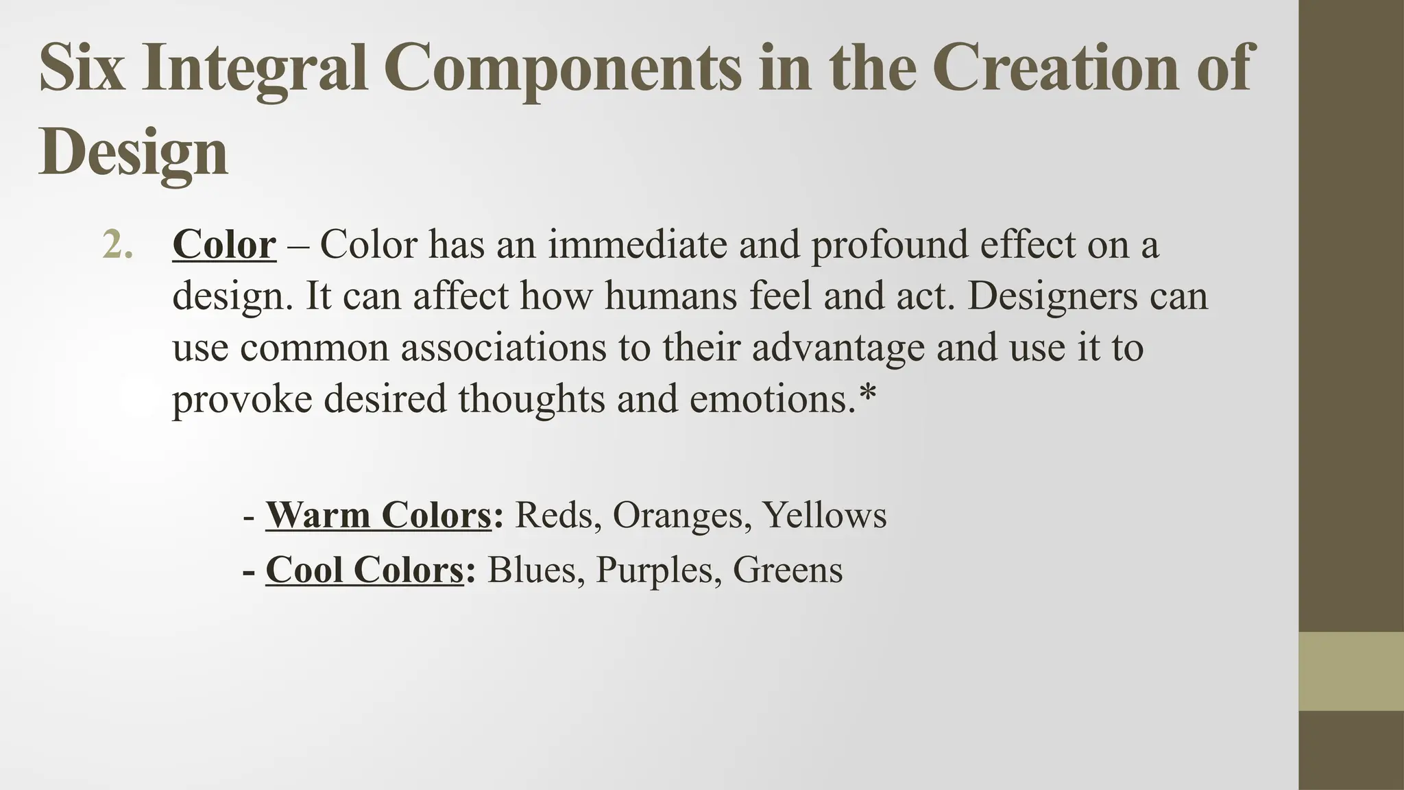 Six Integral Components in the Creation of
Design
2. Color – Color has an immediate and profound effect on a
design. It can affect how humans feel and act. Designers can
use common associations to their advantage and use it to
provoke desired thoughts and emotions.*
- Warm Colors: Reds, Oranges, Yellows
- Cool Colors: Blues, Purples, Greens
 